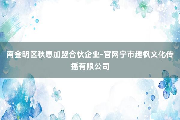 南金明区秋患加盟合伙企业-官网宁市趣枫文化传播有限公司